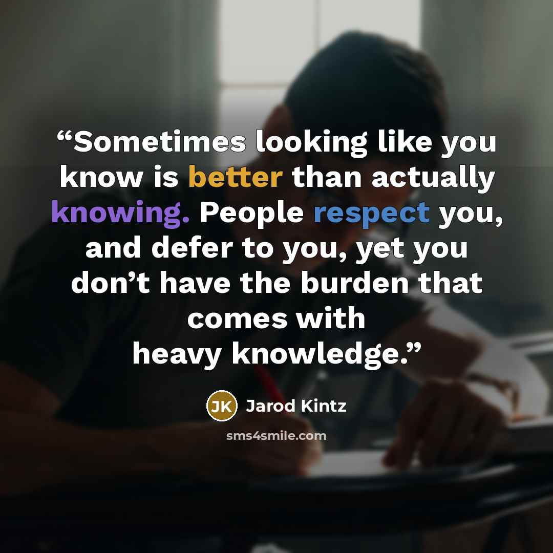 “Sometimes looking like you know is better than actually knowing. People respect you, and defer to you, yet you don’t have the burden that comes with heavy knowledge.” quote by Jarod Kintz