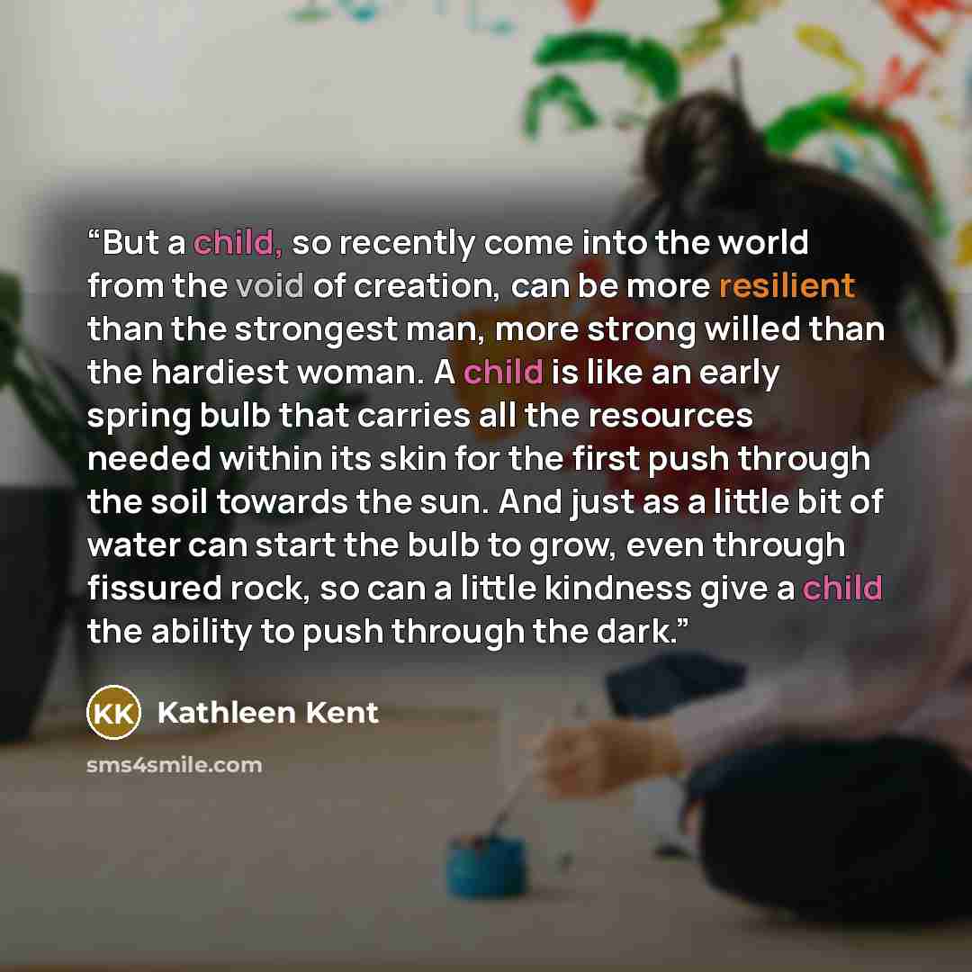 “But a child, so recently come into the world from the void of creation, can be more resilient than the strongest man, more strong willed than the hardiest woman. A child is like an early spring bulb that carries all the resources needed within its skin for the first push through the soil towards…” quote by Kathleen Kent