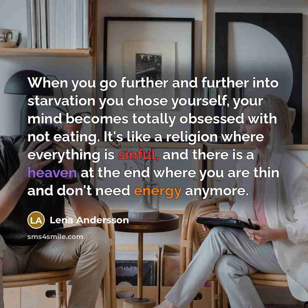 “When you go further and further into starvation you chose yourself, your mind becomes totally obsessed with not eating. It's like a religion where everything is sinful, and there is a heaven at the end where you are thin and don't need energy anymore.” quote by Lena Andersson