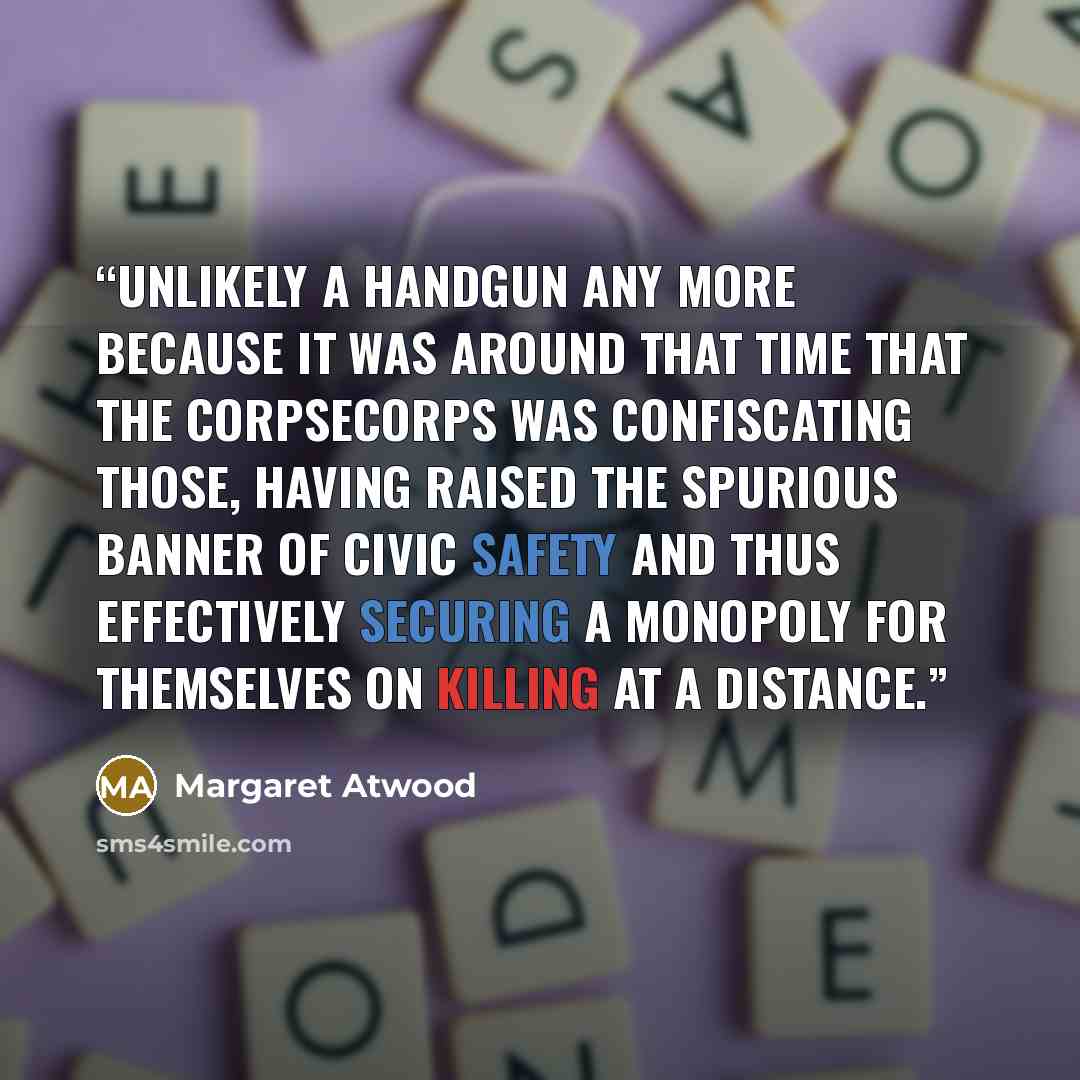 “Unlikely a handgun any more because it was around that time that the CorpSeCorps was confiscating those, having raised the spurious banner of civic safety and thus effectively securing a monopoly for themselves on killing at a distance.” quote by Margaret Atwood