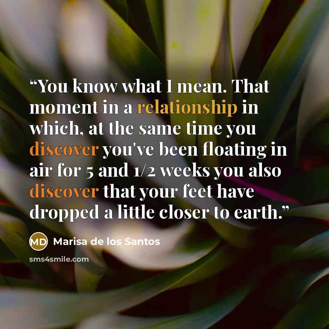 “You know what I mean. That moment in a relationship in which, at the same time you discover you've been floating in air for 5 and 1/2 weeks you also discover that your feet have dropped a little closer to earth.” quote by Marisa de los Santos