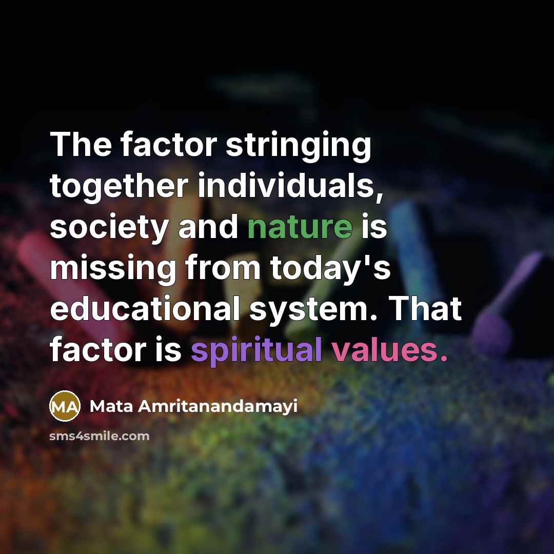 “The factor stringing together individuals, society and nature is missing from today's educational system. That factor is spiritual values.” quote by Mata Amritanandamayi