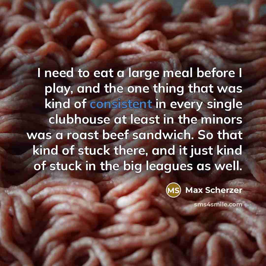“I need to eat a large meal before I play, and the one thing that was kind of consistent in every single clubhouse at least in the minors was a roast beef sandwich. So that kind of stuck there, and it just kind of stuck in the big leagues as well.” quote by Max Scherzer