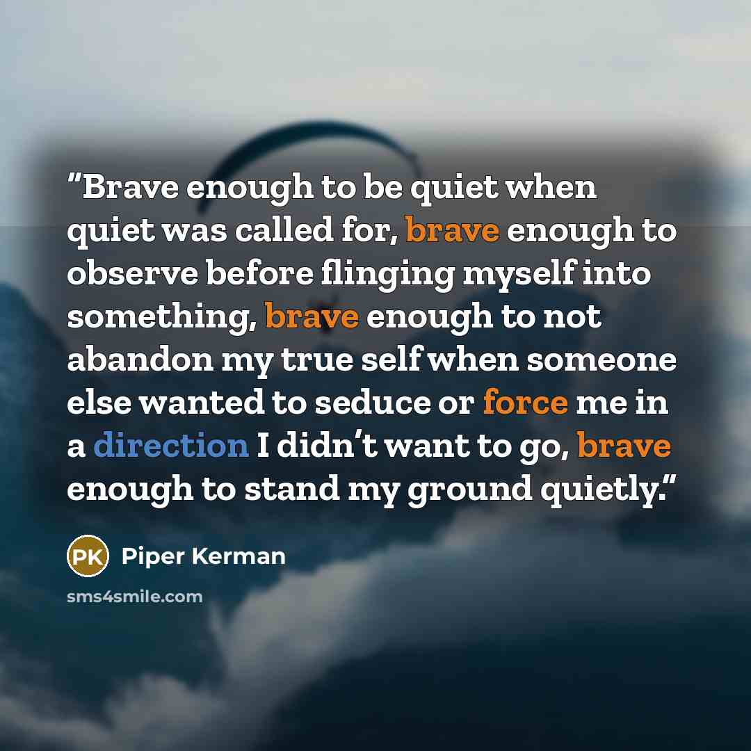 “Brave enough to be quiet when quiet was called for, brave enough to observe before flinging myself into something, brave enough to not abandon my true self when someone else wanted to seduce or force me in a direction I didn’t want to go, brave enough to stand my ground quietly.” quote by Piper Kerman