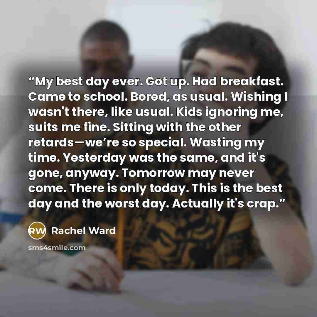 “My best day ever. Got up. Had breakfast. Came to school. Bored, as usual. Wishing I wasn't there, like usual. Kids ignoring me, suits me fine. Sitting with the other retards—we’re so special. Wasting my time. Yesterday was the same, and it's gone, anyway. Tomorrow may never come. There is only…” quote by Rachel Ward
