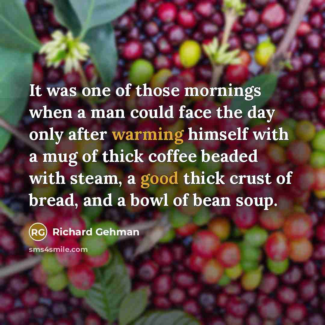 “It was one of those mornings when a man could face the day only after warming himself with a mug of thick coffee beaded with steam, a good thick crust of bread, and a bowl of bean soup.” quote by Richard Gehman