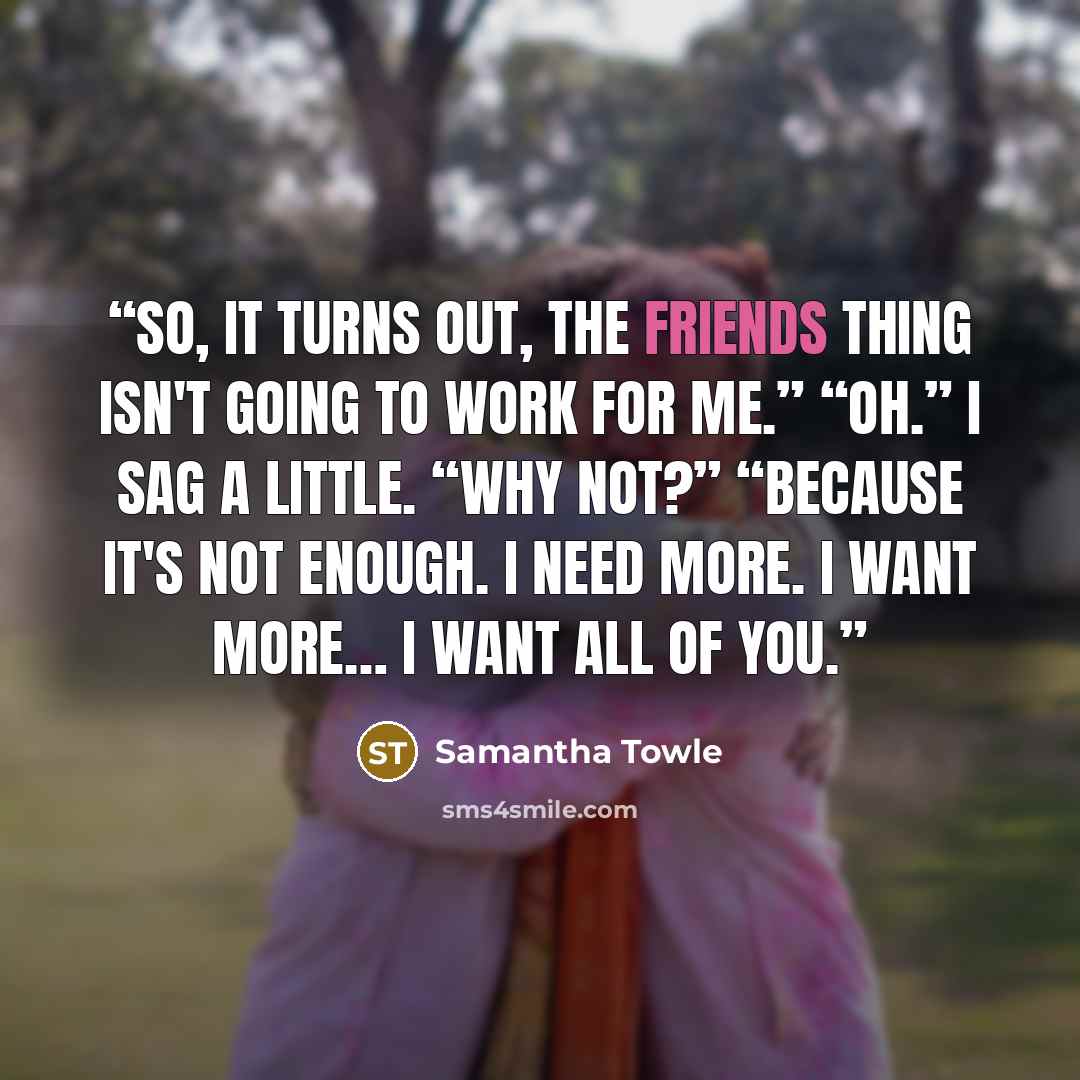“So, it turns out, the friends thing isn't going to work for me.” “Oh.” I sag a little. “Why not?” “Because it's not enough. I need more. I want more… I want all of you.” quote by Samantha Towle