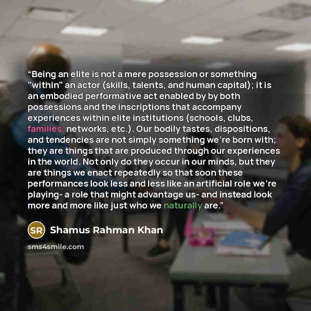 “Being an elite is not a mere possession or something "within" an actor (skills, talents, and human capital); it is an embodied performative act enabled by by both possessions and the inscriptions that accompany experiences within elite institutions (schools, clubs, families, networks, etc.). Our…” quote by Shamus Rahman Khan