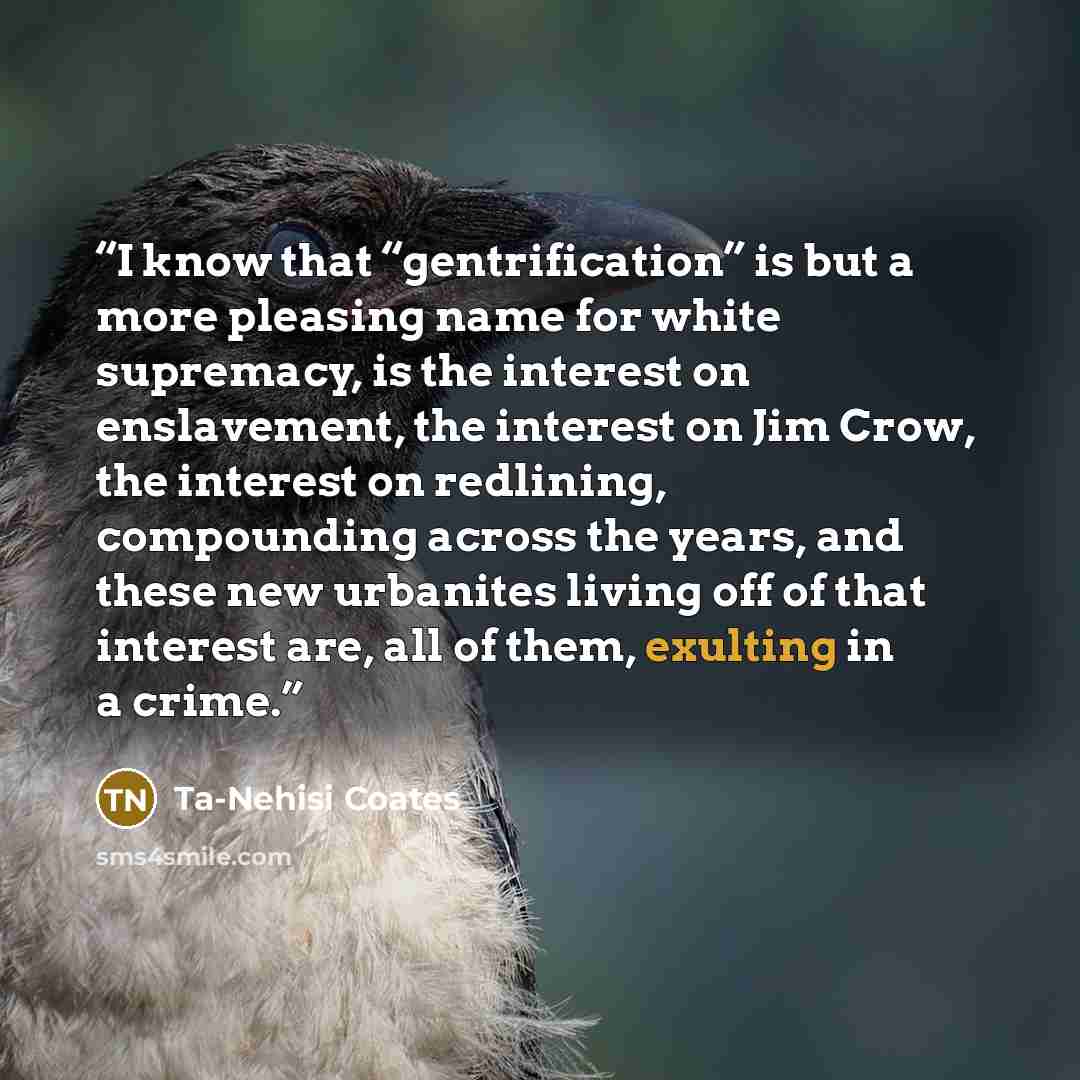 “I know that “gentrification” is but a more pleasing name for white supremacy, is the interest on enslavement, the interest on Jim Crow, the interest on redlining, compounding across the years, and these new urbanites living off of that interest are, all of them, exulting in a crime.” quote by Ta-Nehisi Coates