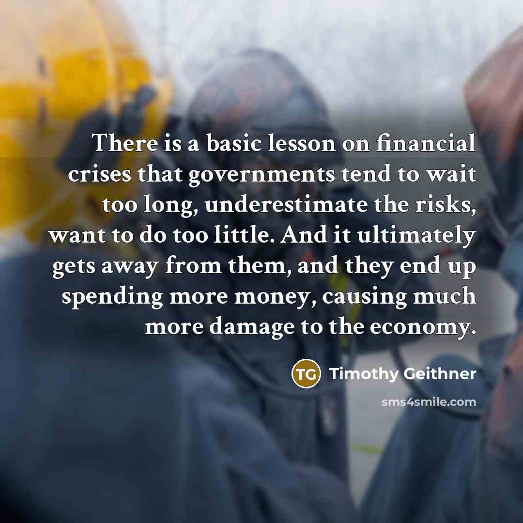 “There is a basic lesson on financial crises that governments tend to wait too long, underestimate the risks, want to do too little. And it ultimately gets away from them, and they end up spending more money, causing much more damage to the economy.” quote by Timothy Geithner