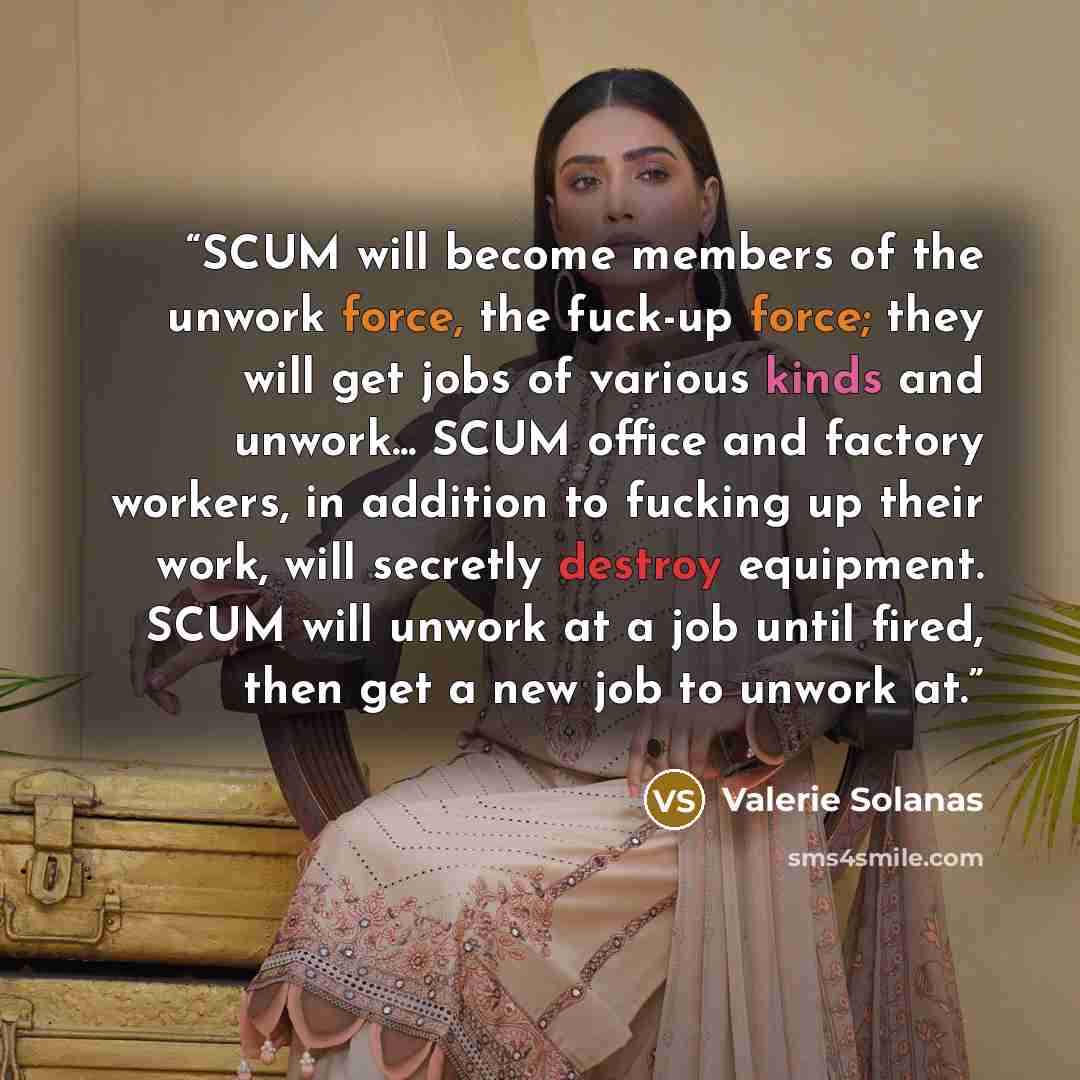 “SCUM will become members of the unwork force, the fuck-up force; they will get jobs of various kinds and unwork... SCUM office and factory workers, in addition to fucking up their work, will secretly destroy equipment. SCUM will unwork at a job until fired, then get a new job to unwork at.” quote by Valerie Solanas