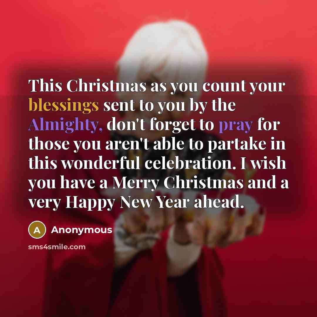 “This Christmas as you count your blessings sent to you by the Almighty, don't forget to pray for those you aren't able to partake in this wonderful celebration. I wish you have a Merry Christmas and a very Happy New Year ahead.” quote by Anonymous