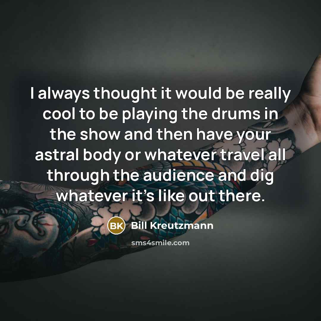 “I always thought it would be really cool to be playing the drums in the show and then have your astral body or whatever travel all through the audience and dig whatever it's like out there.” quote by Bill Kreutzmann
