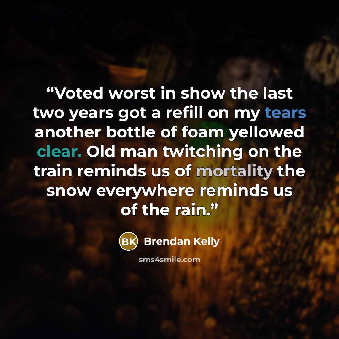 “Voted worst in show the last two years got a refill on my tears another bottle of foam yellowed clear. Old man twitching on the train reminds us of mortality the snow everywhere reminds us of the rain.” quote by Brendan Kelly