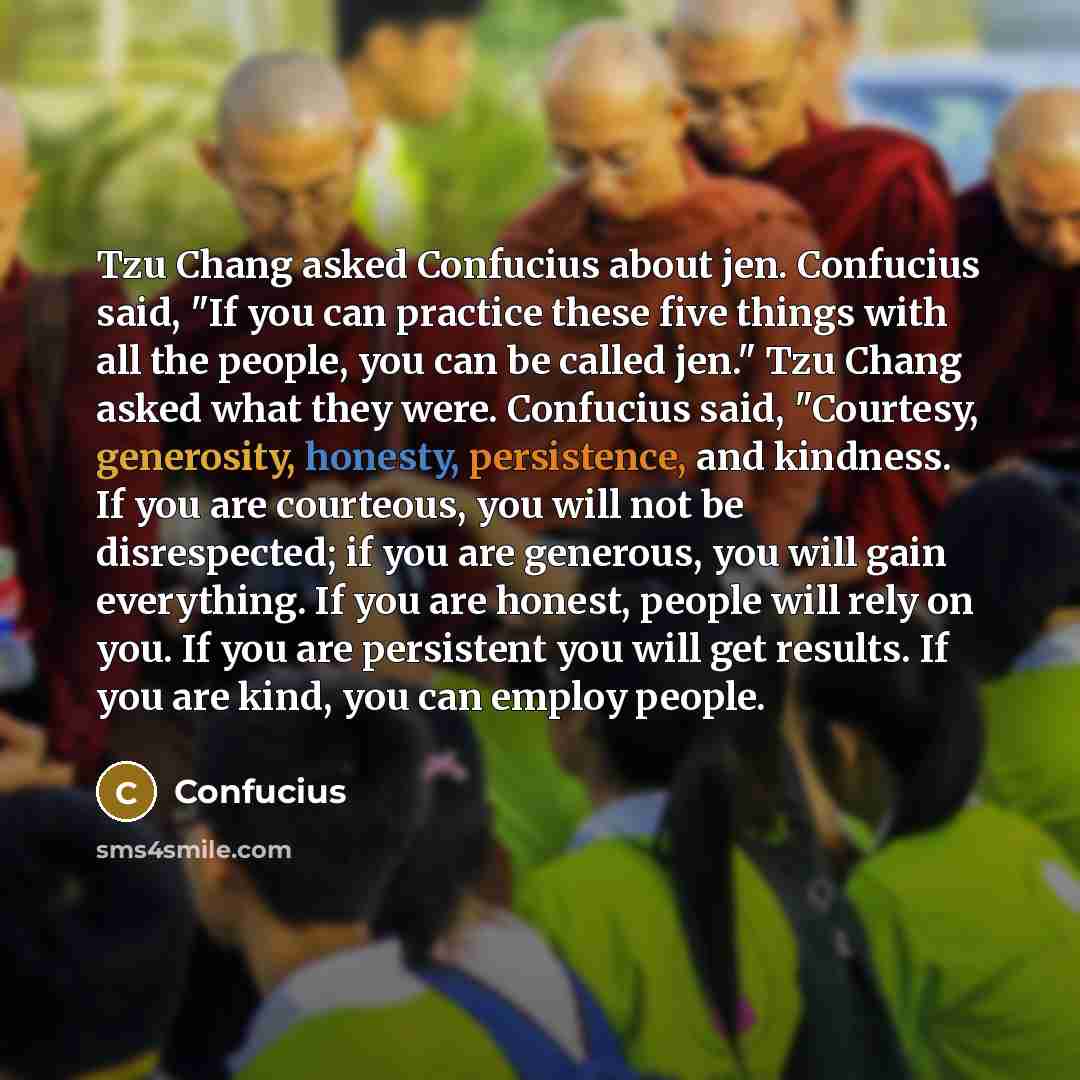 “Tzu Chang asked Confucius about jen. Confucius said, "If you can practice these five things with all the people, you can be called jen." Tzu Chang asked what they were. Confucius said, "Courtesy, generosity, honesty, persistence, and kindness. If you are courteous, you will not be disrespected; if…” quote by Confucius