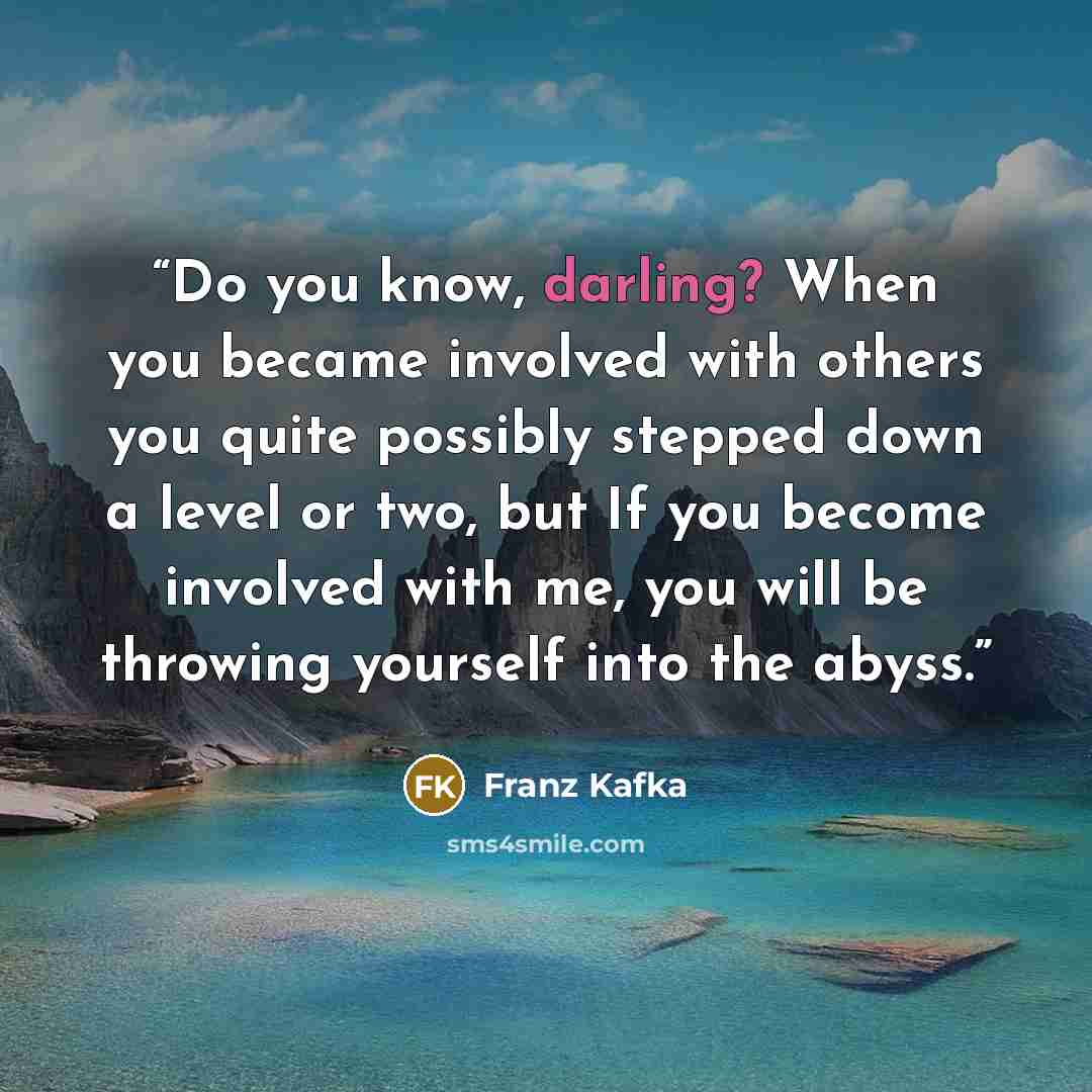 “Do you know, darling? When you became involved with others you quite possibly stepped down a level or two, but If you become involved with me, you will be throwing yourself into the abyss.” quote by Franz Kafka