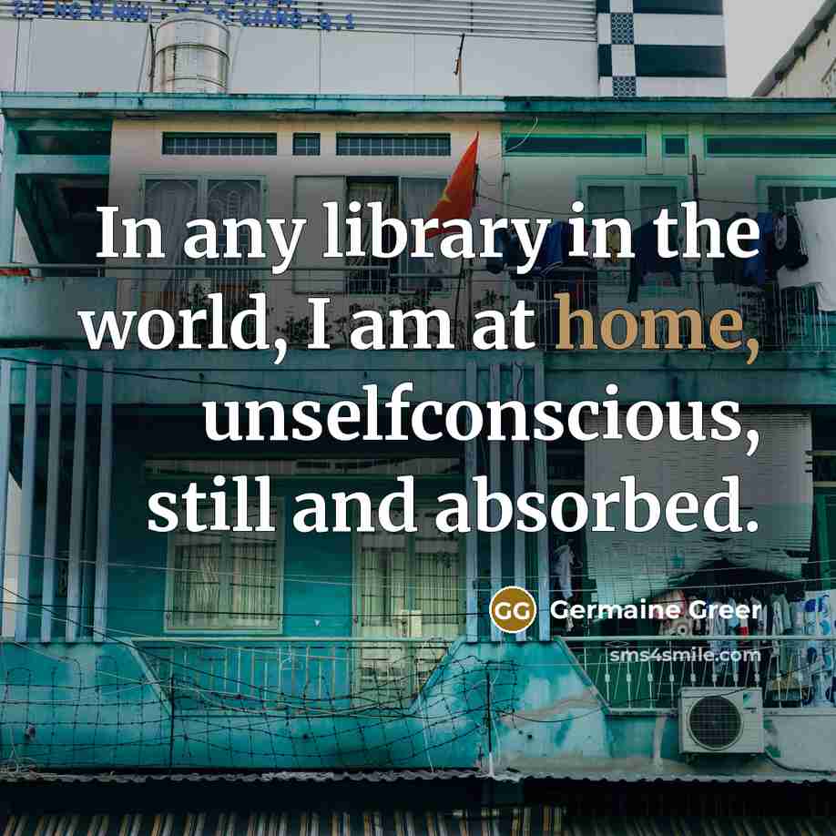 “In any library in the world, I am at home, unselfconscious, still and absorbed.” quote by Germaine Greer