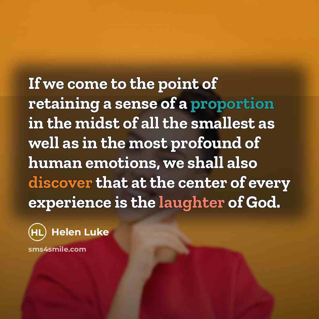 “If we come to the point of retaining a sense of a proportion in the midst of all the smallest as well as in the most profound of human emotions, we shall also discover that at the center of every experience is the laughter of God.” quote by Helen Luke
