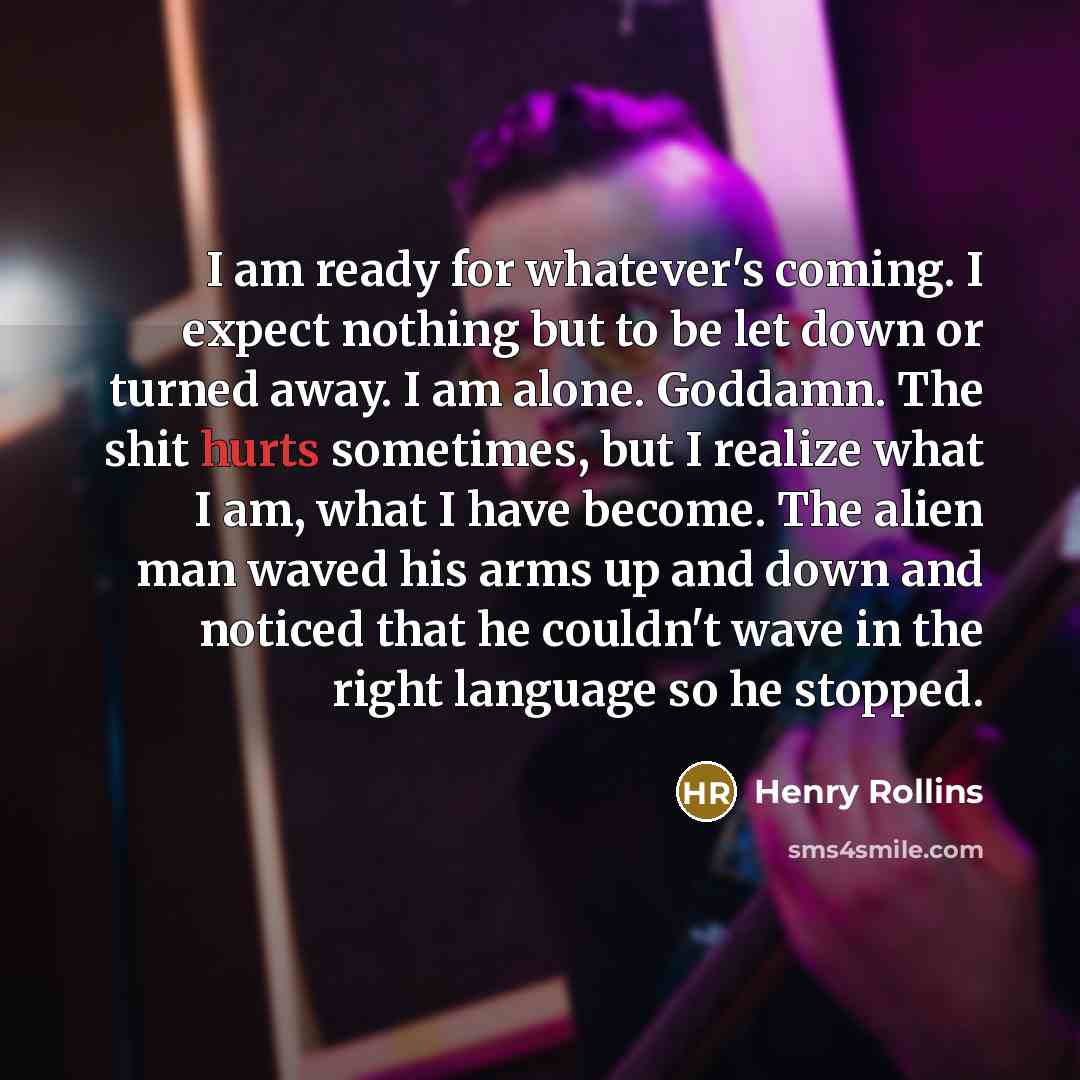 “I am ready for whatever's coming. I expect nothing but to be let down or turned away. I am alone. Goddamn. The shit hurts sometimes, but I realize what I am, what I have become. The alien man waved his arms up and down and noticed that he couldn't wave in the right language so he stopped.” quote by Henry Rollins