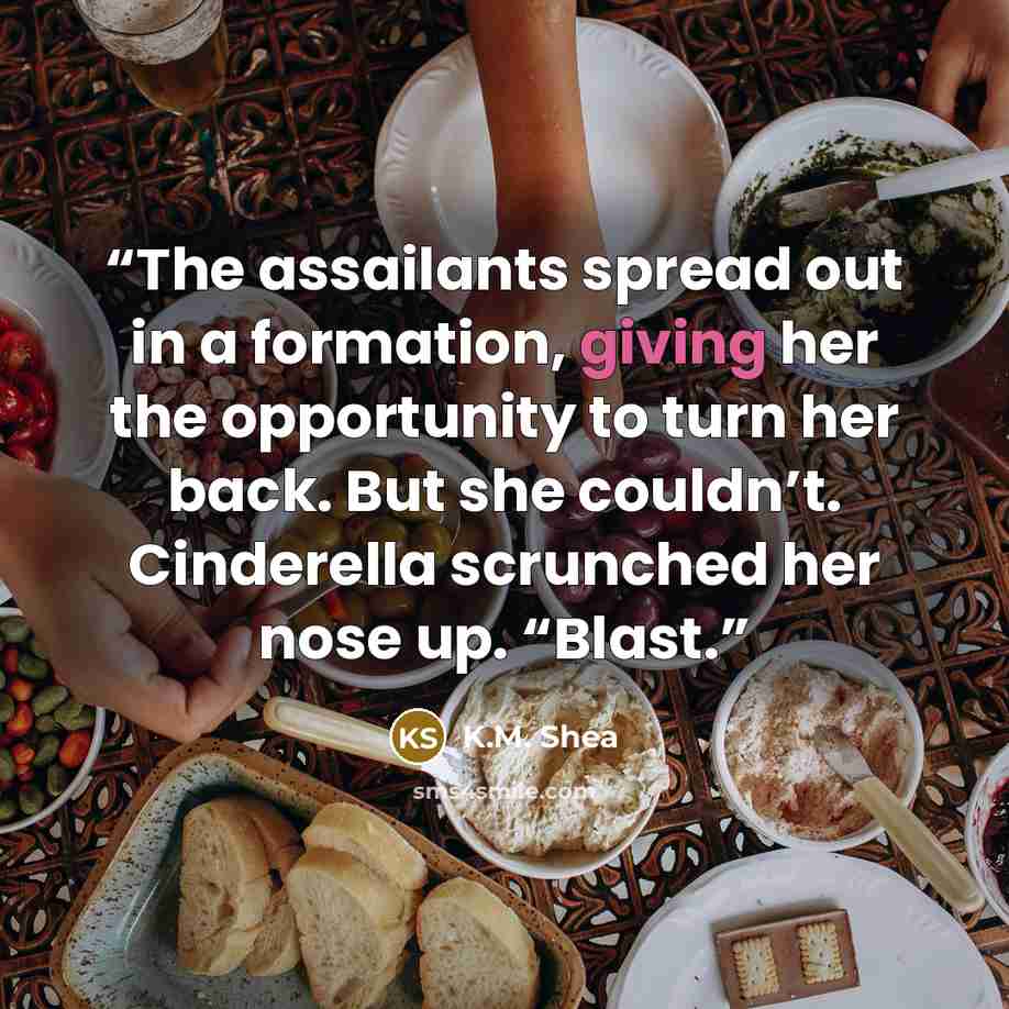 “The assailants spread out in a formation, giving her the opportunity to turn her back. But she couldn’t. Cinderella scrunched her nose up. “Blast.” quote by K.M. Shea