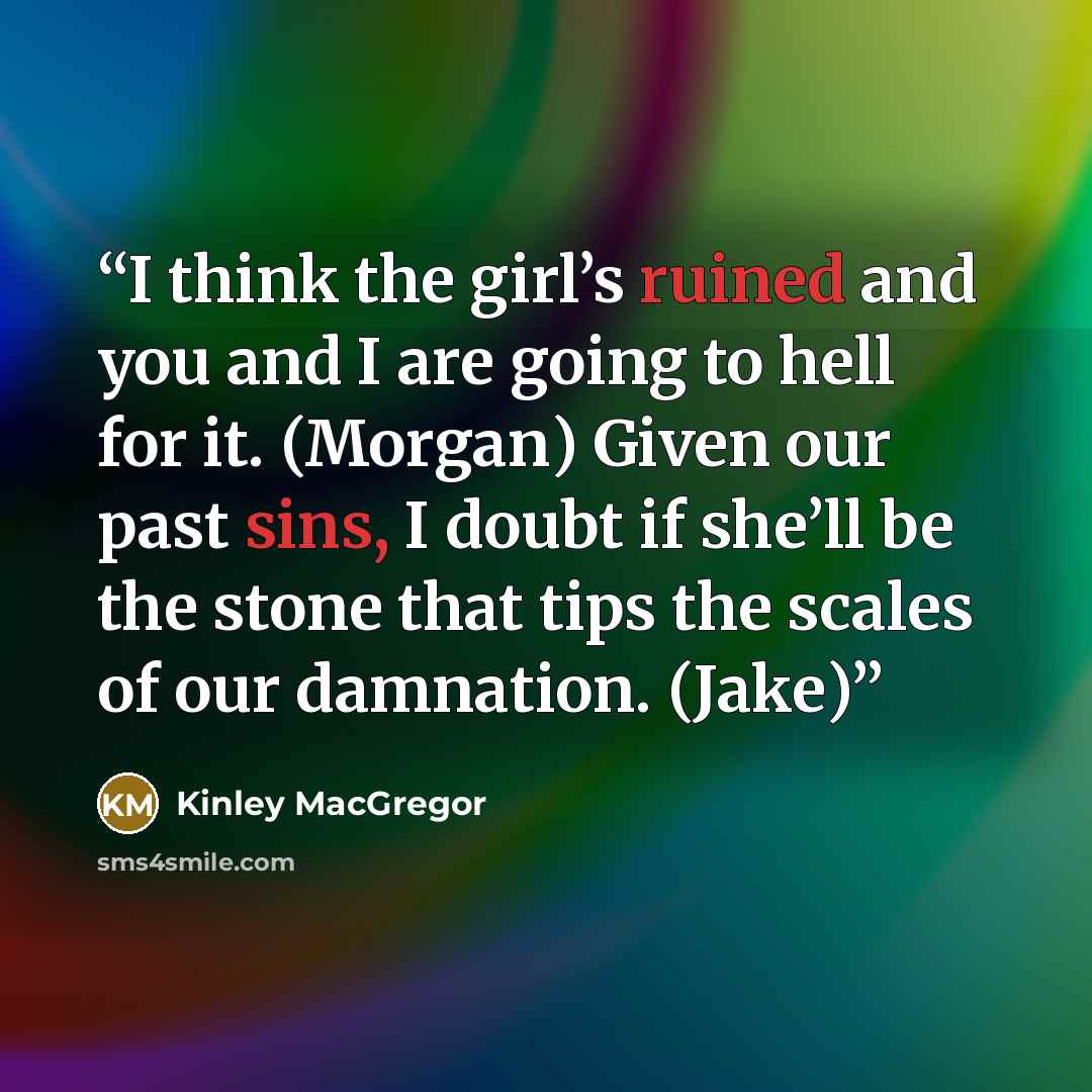 “I think the girl’s ruined and you and I are going to hell for it. (Morgan) Given our past sins, I doubt if she’ll be the stone that tips the scales of our damnation. (Jake)” quote by Kinley MacGregor