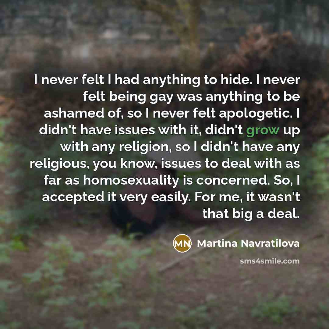 “I never felt I had anything to hide. I never felt being gay was anything to be ashamed of, so I never felt apologetic. I didn't have issues with it, didn't grow up with any religion, so I didn't have any religious, you know, issues to deal with as far as homosexuality is concerned. So, I accepted…” quote by Martina Navratilova