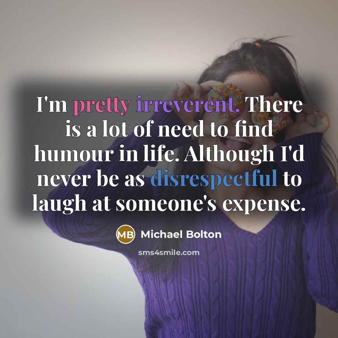 “I'm pretty irreverent. There is a lot of need to find humour in life. Although I'd never be as disrespectful to laugh at someone's expense.” quote by Michael Bolton