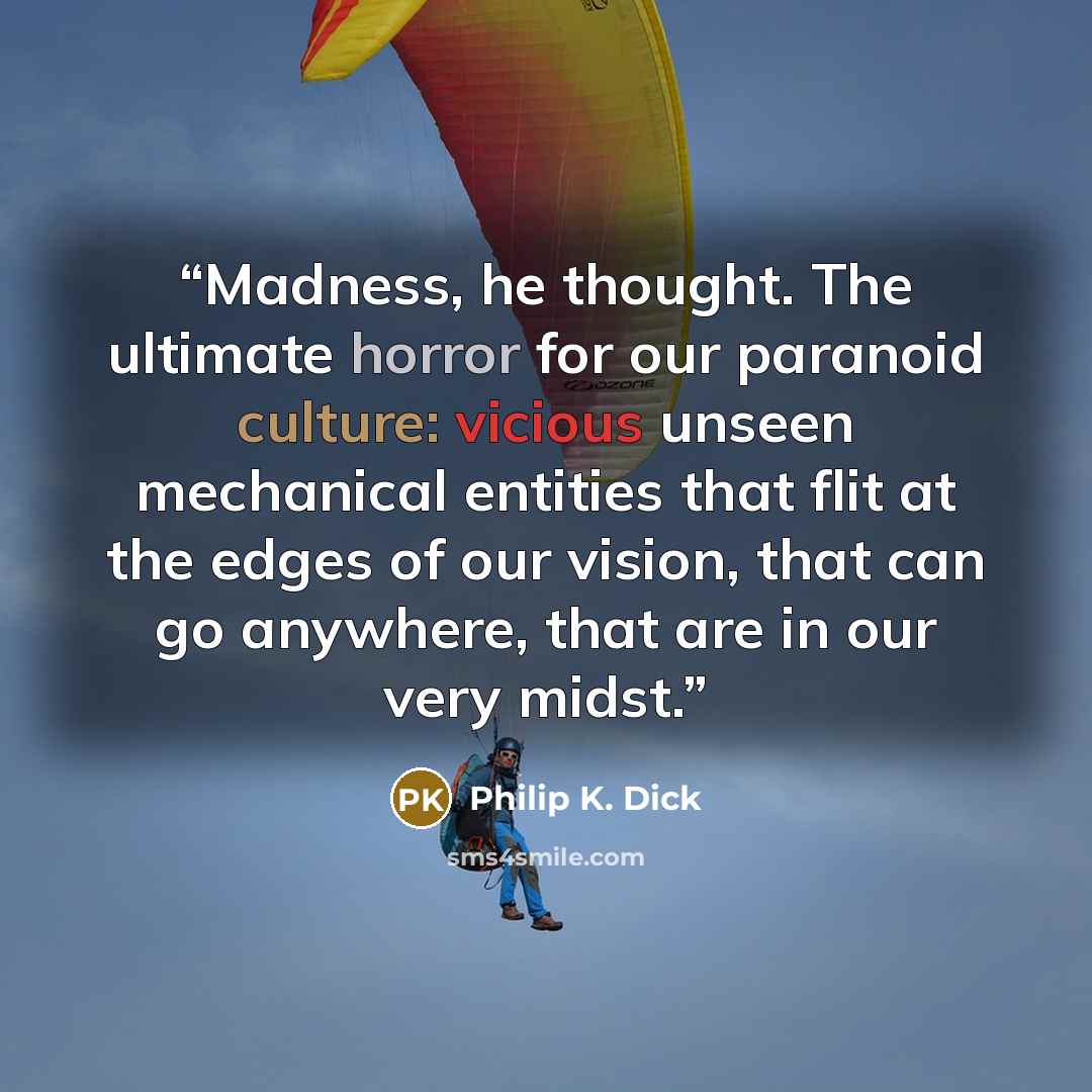 “Madness, he thought. The ultimate horror for our para­noid culture: vicious unseen mechanical entities that flit at the edges of our vision, that can go anywhere, that are in our very midst.” quote by Philip K. Dick