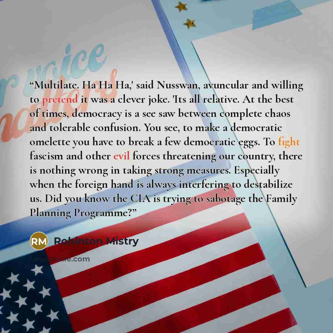 “Multilate. Ha Ha Ha,' said Nusswan, avuncular and willing to pretend it was a clever joke. 'Its all relative. At the best of times, democracy is a see saw between complete chaos and tolerable confusion. You see, to make a democratic omelette you have to break a few democratic eggs. To fight…” quote by Rohinton Mistry