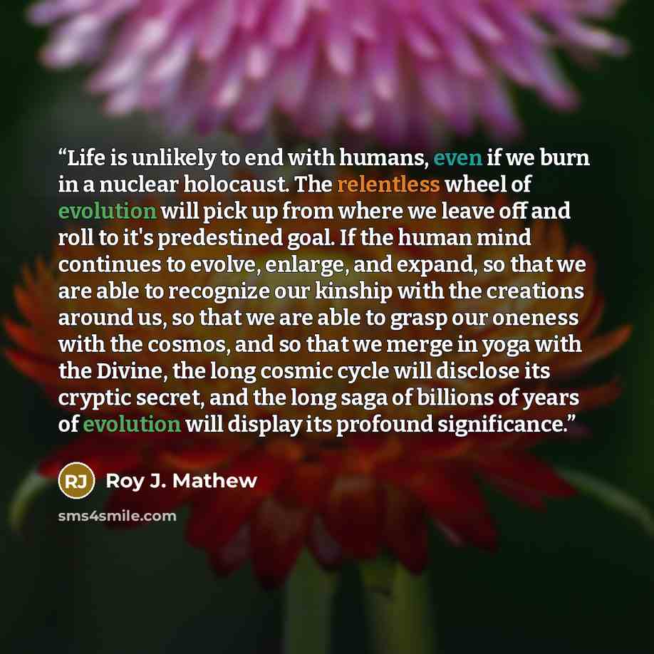 “Life is unlikely to end with humans, even if we burn in a nuclear holocaust. The relentless wheel of evolution will pick up from where we leave off and roll to it's predestined goal. If the human mind continues to evolve, enlarge, and expand, so that we are able to recognize our kinship with the…” quote by Roy J. Mathew