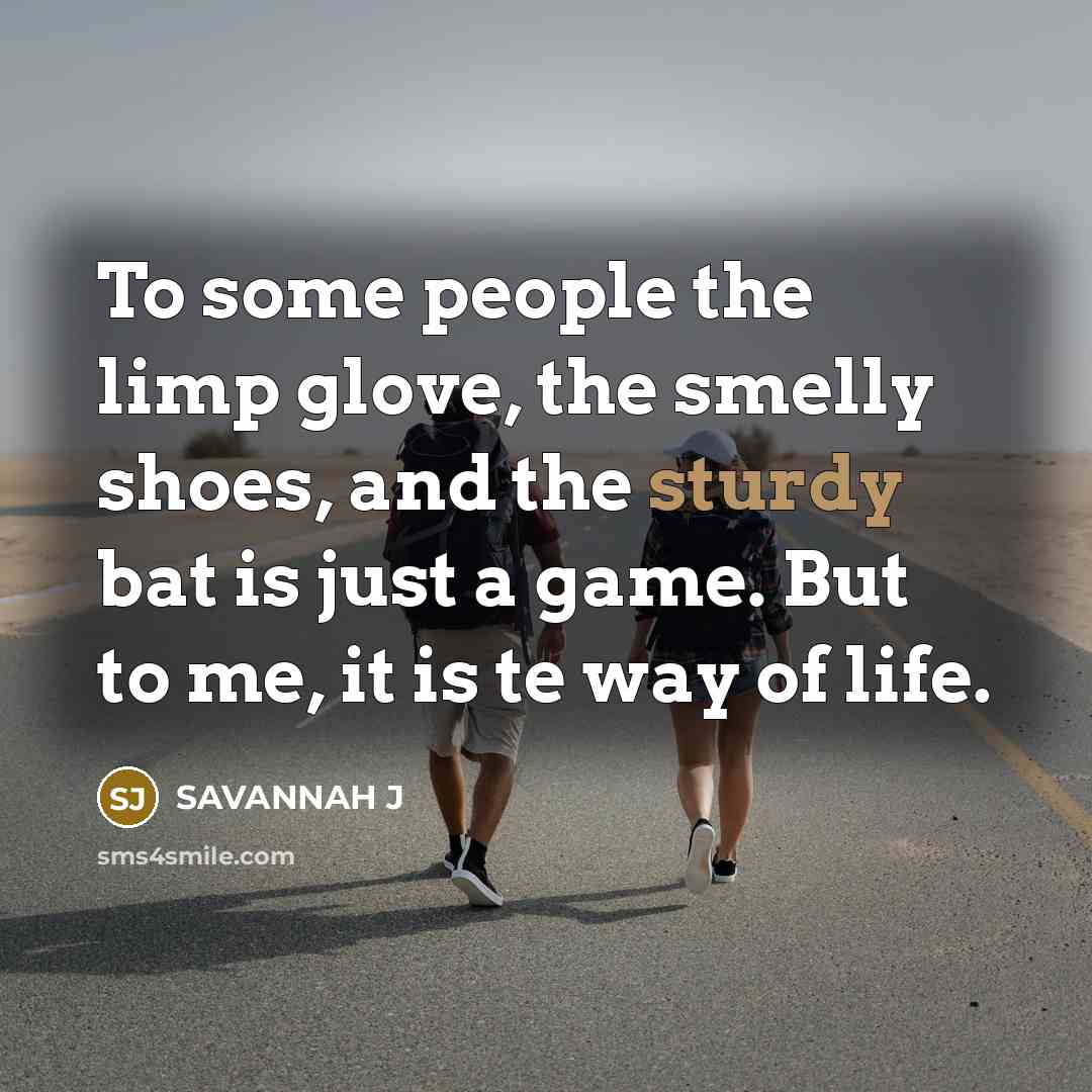 “To some people the limp glove, the smelly shoes, and the sturdy bat is just a game. But to me, it is te way of life.” quote by Savannah J