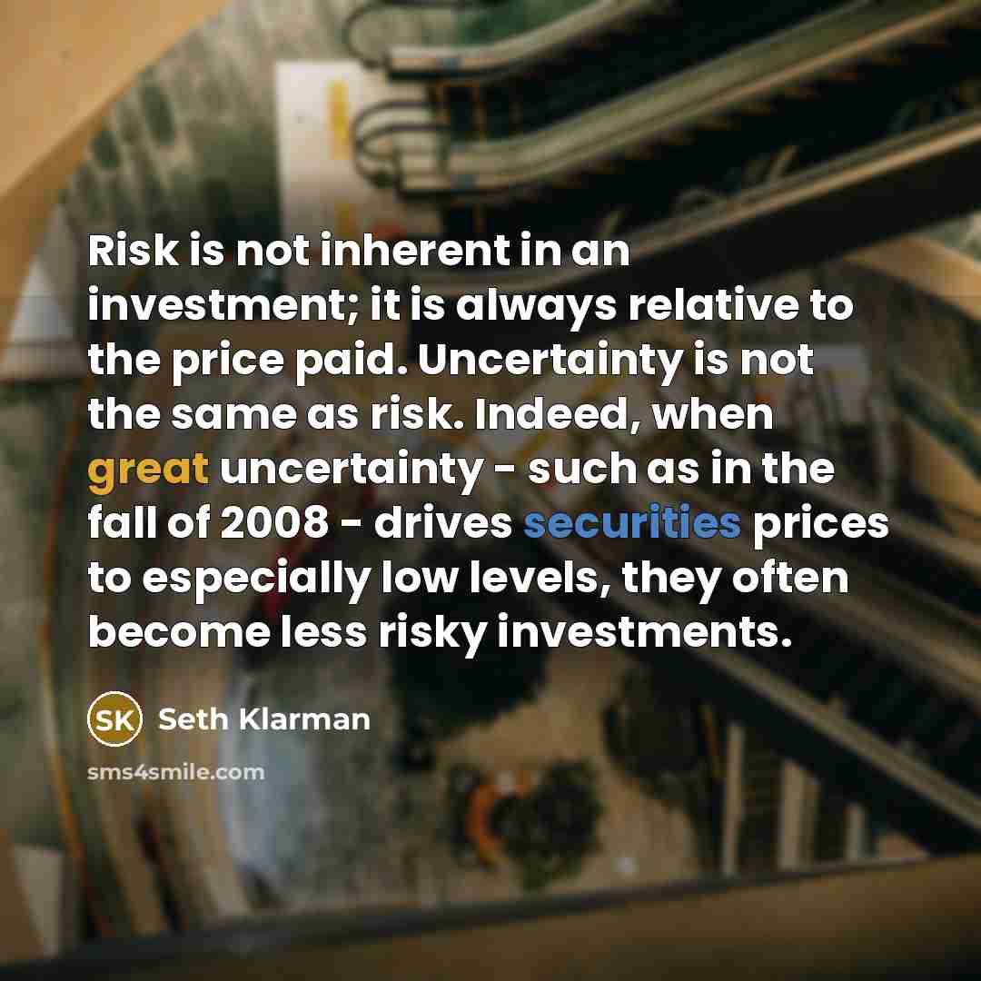 “Risk is not inherent in an investment; it is always relative to the price paid. Uncertainty is not the same as risk. Indeed, when great uncertainty - such as in the fall of 2008 - drives securities prices to especially low levels, they often become less risky investments.” quote by Seth Klarman