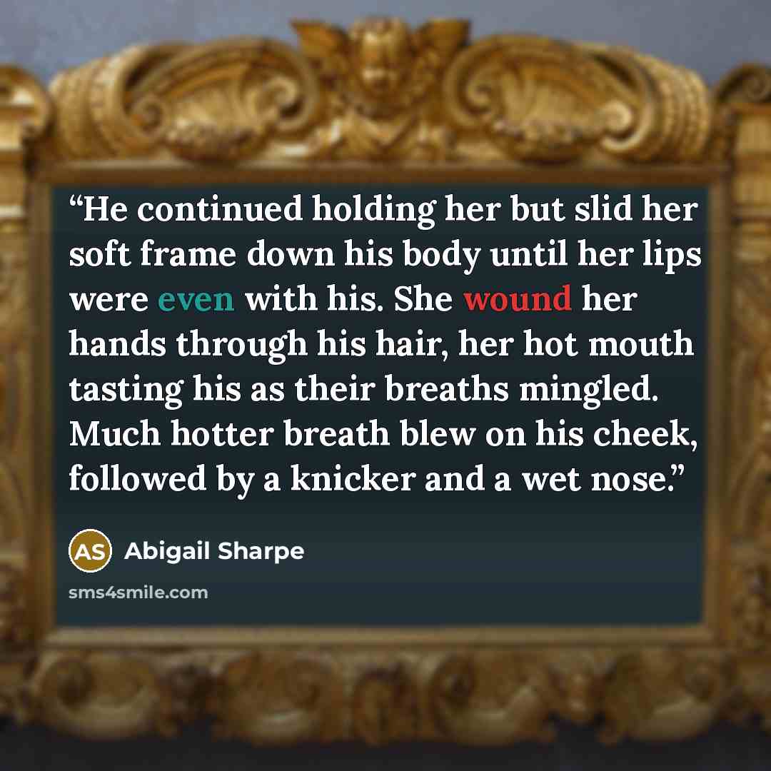 “He continued holding her but slid her soft frame down his body until her lips were even with his. She wound her hands through his hair, her hot mouth tasting his as their breaths mingled. Much hotter breath blew on his cheek, followed by a knicker and a wet nose.” quote by Abigail Sharpe