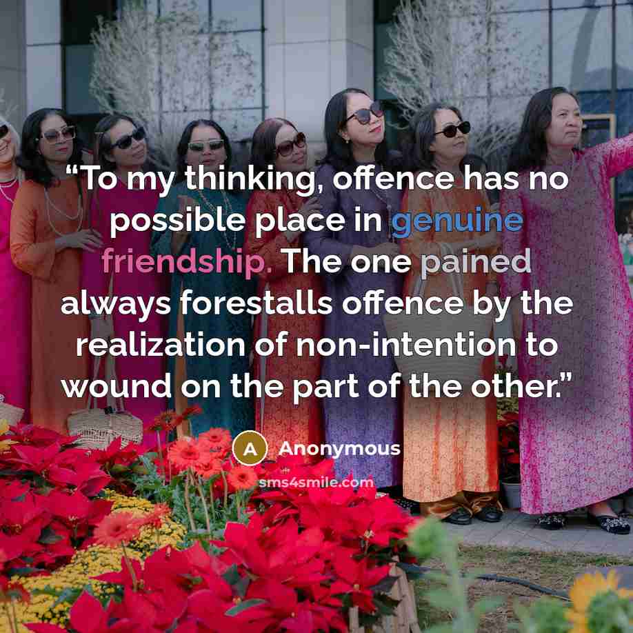 “To my thinking, offence has no possible place in genuine friendship. The one pained always forestalls offence by the realization of non-intention to wound on the part of the other.” quote by Anonymous