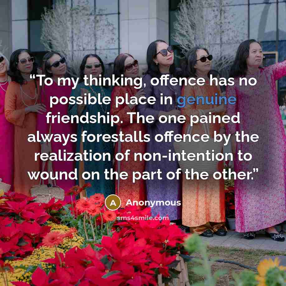 “To my thinking, offence has no possible place in genuine friendship. The one pained always forestalls offence by the realization of non-intention to wound on the part of the other.” quote by Anonymous