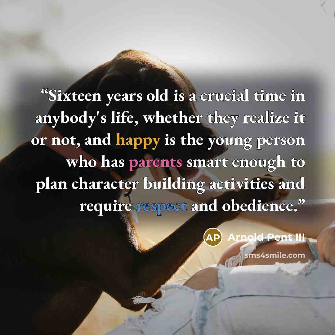 “Sixteen years old is a crucial time in anybody's life, whether they realize it or not, and happy is the young person who has parents smart enough to plan character building activities and require respect and obedience.” quote by Arnold Pent III
