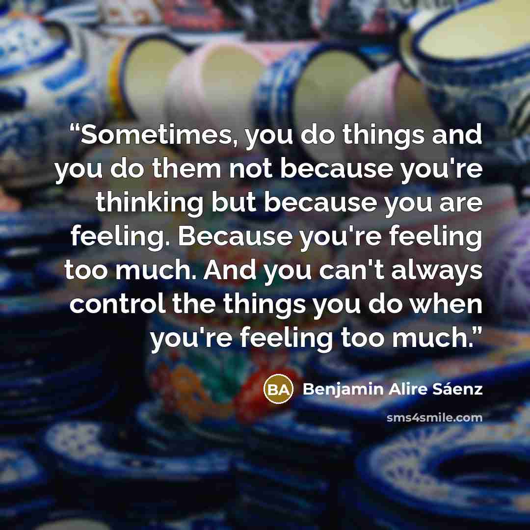 “Sometimes, you do things and you do them not because you're thinking but because you are feeling. Because you're feeling too much. And you can't always control the things you do when you're feeling too much.” quote by Benjamin Alire Sáenz