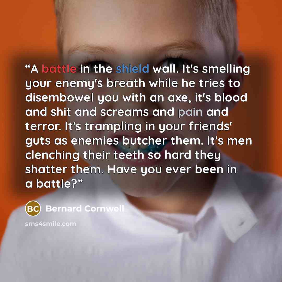 “A battle in the shield wall. It's smelling your enemy's breath while he tries to disembowel you with an axe, it's blood and shit and screams and pain and terror. It's trampling in your friends' guts as enemies butcher them. It's men clenching their teeth so hard they shatter them. Have you ever…” quote by Bernard Cornwell