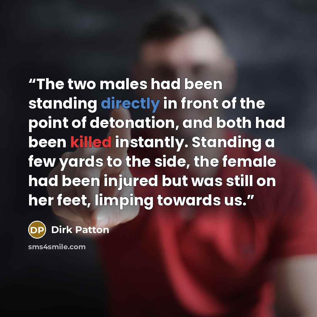 “The two males had been standing directly in front of the point of detonation, and both had been killed instantly. Standing a few yards to the side, the female had been injured but was still on her feet, limping towards us.” quote by Dirk Patton