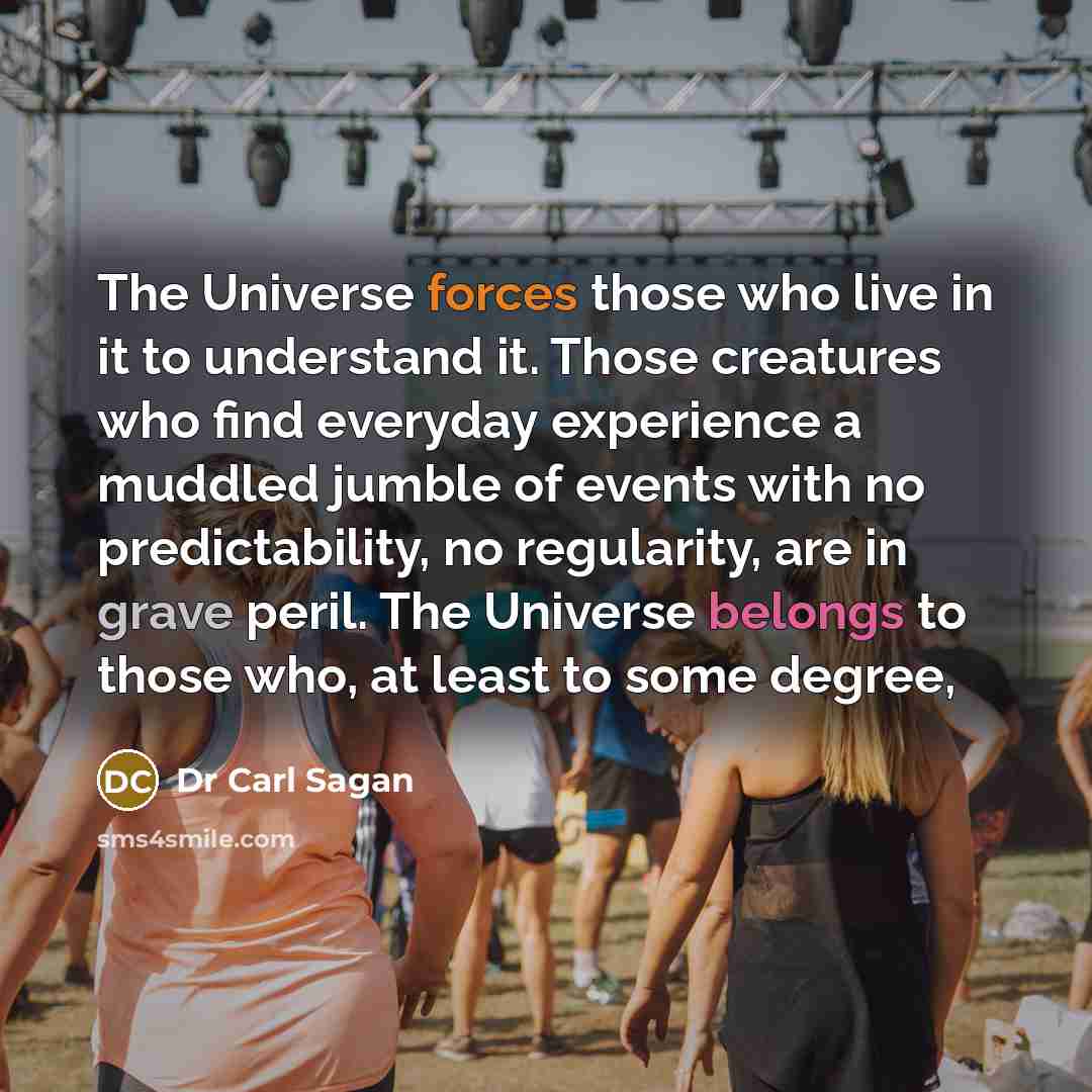 “The Universe forces those who live in it to understand it. Those creatures who find everyday experience a muddled jumble of events with no predictability, no regularity, are in grave peril. The Universe belongs to those who, at least to some degree,” quote by Dr Carl Sagan