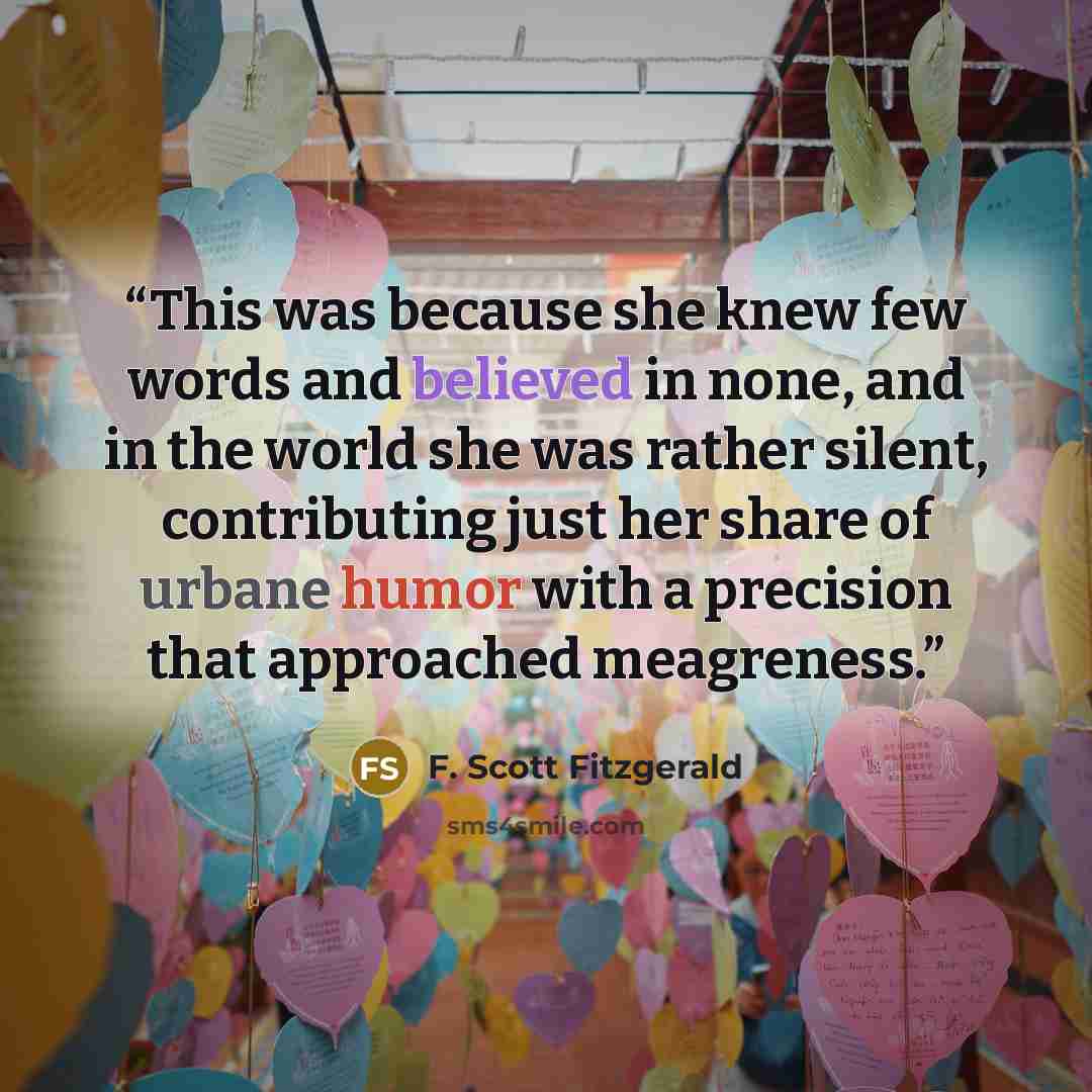 “This was because she knew few words and believed in none, and in the world she was rather silent, contributing just her share of urbane humor with a precision that approached meagreness.” quote by F. Scott Fitzgerald