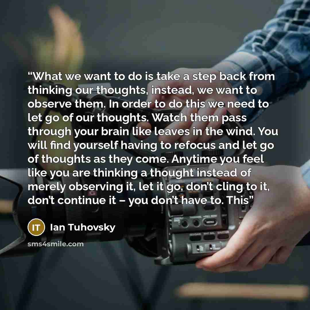 “What we want to do is take a step back from thinking our thoughts, instead, we want to observe them. In order to do this we need to let go of our thoughts. Watch them pass through your brain like leaves in the wind. You will find yourself having to refocus and let go of thoughts as they come…” quote by Ian Tuhovsky