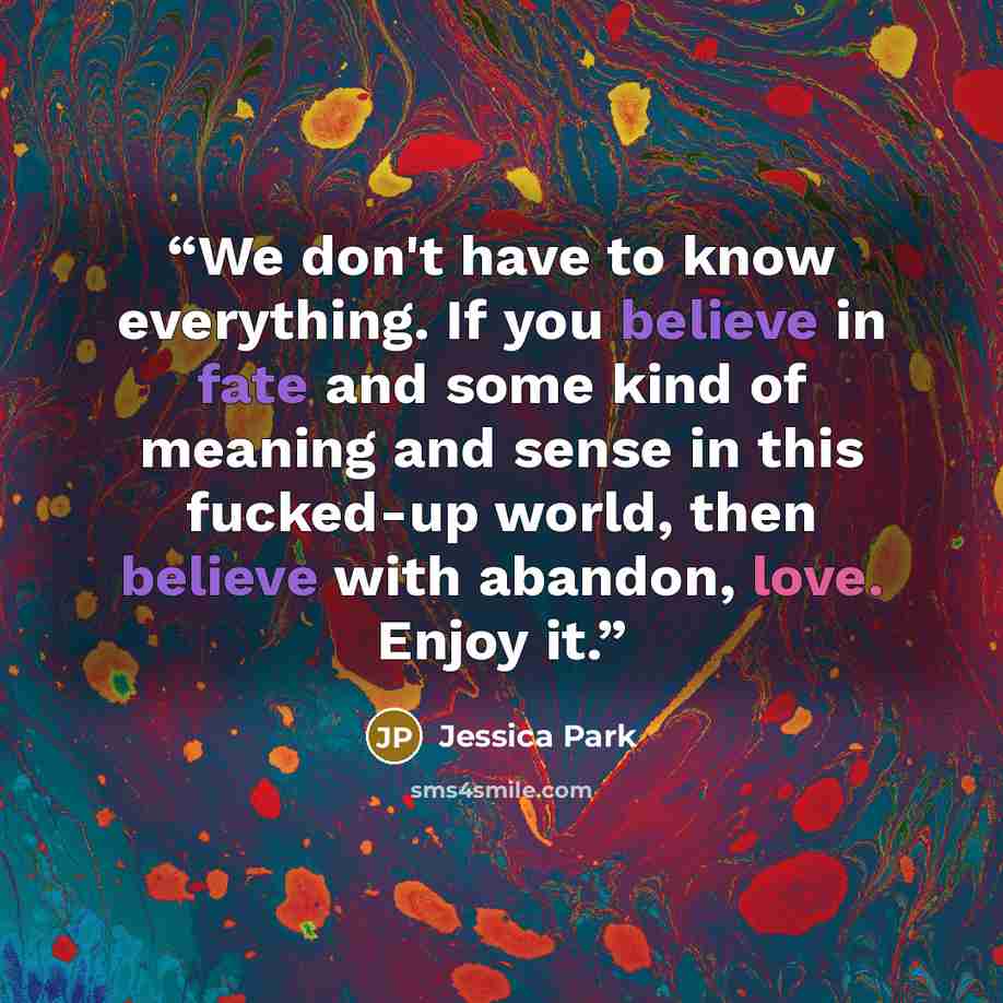 “We don't have to know everything. If you believe in fate and some kind of meaning and sense in this fucked-up world, then believe with abandon, love. Enjoy it.” quote by Jessica Park