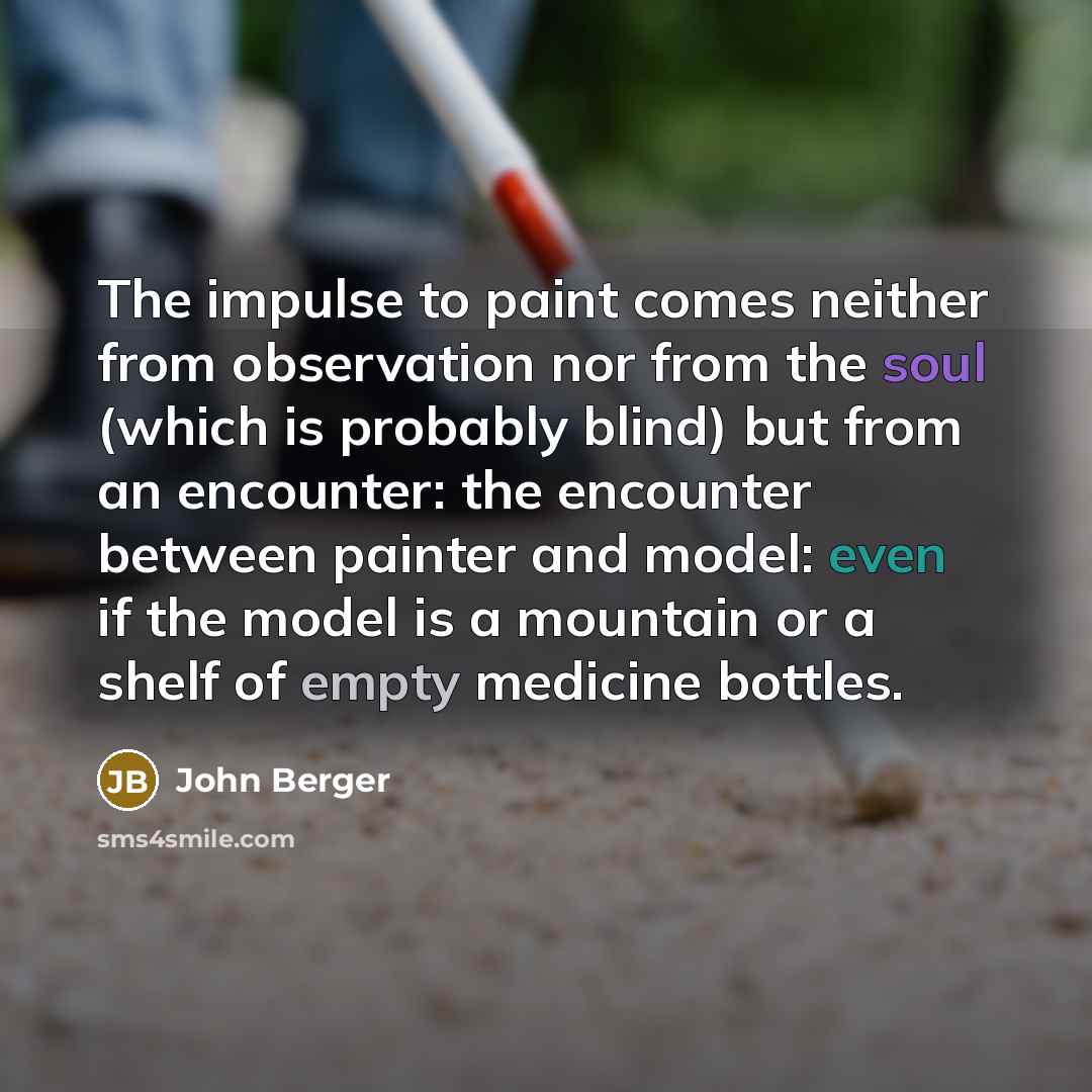 “The impulse to paint comes neither from observation nor from the soul (which is probably blind) but from an encounter: the encounter between painter and model: even if the model is a mountain or a shelf of empty medicine bottles.” quote by John Berger