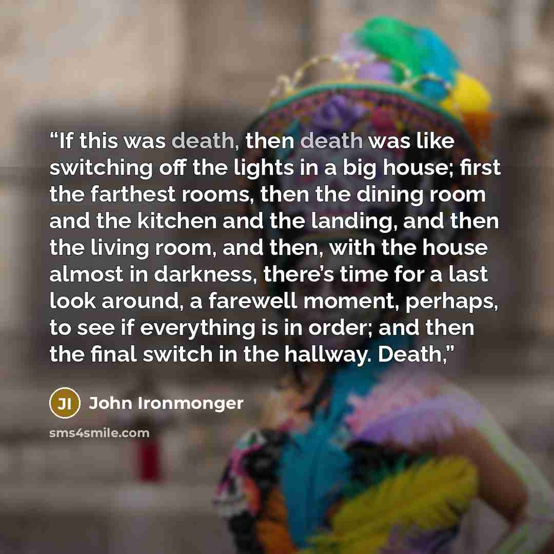 “If this was death, then death was like switching off the lights in a big house; first the farthest rooms, then the dining room and the kitchen and the landing, and then the living room, and then, with the house almost in darkness, there’s time for a last look around, a farewell moment, perhaps, to…” quote by John Ironmonger