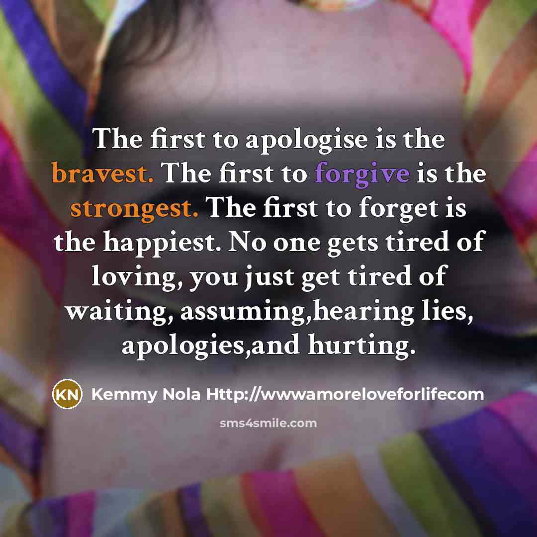 “The first to apologise is the bravest. The first to forgive is the strongest. The first to forget is the happiest. No one gets tired of loving, you just get tired of waiting, assuming,hearing lies, apologies,and hurting.” quote by Kemmy Nola Http://wwwamoreloveforlifecom