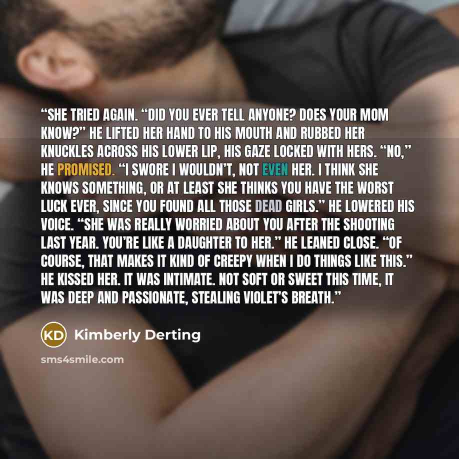 “She tried again. “Did you ever tell anyone? Does your mom know?” He lifted her hand to his mouth and rubbed her knuckles across his lower lip, his gaze locked with hers. “No,” he promised. “I swore I wouldn’t, not even her. I think she knows something, or at least she thinks you have the worst…” quote by Kimberly Derting