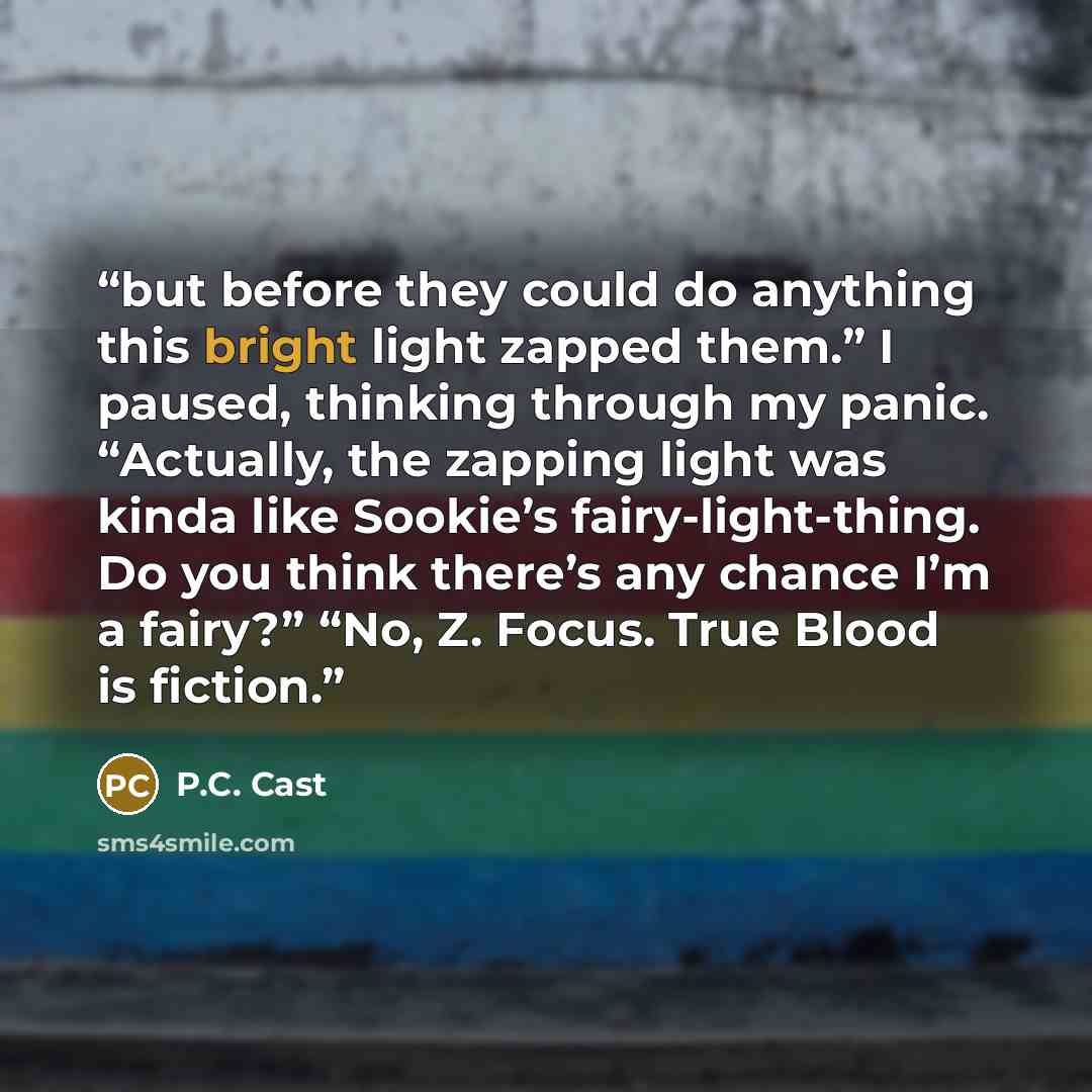 “but before they could do anything this bright light zapped them.” I paused, thinking through my panic. “Actually, the zapping light was kinda like Sookie’s fairy-light-thing. Do you think there’s any chance I’m a fairy?” “No, Z. Focus. True Blood is fiction.” quote by P.C. Cast