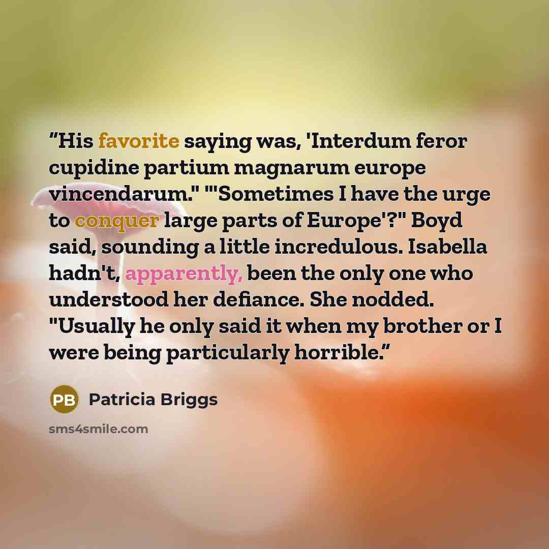 “His favorite saying was, 'Interdum feror cupidine partium magnarum europe vincendarum." "'Sometimes I have the urge to conquer large parts of Europe'?" Boyd said, sounding a little incredulous. Isabella hadn't, apparently, been the only one who understood her defiance. She nodded. "Usually he only…” quote by Patricia Briggs