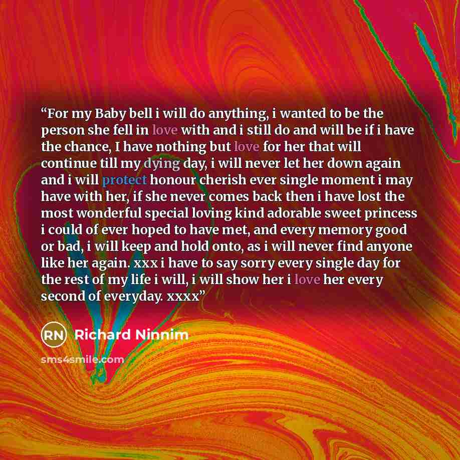 “For my Baby bell i will do anything, i wanted to be the person she fell in love with and i still do and will be if i have the chance, I have nothing but love for her that will continue till my dying day, i will never let her down again and i will protect honour cherish ever single moment i may…” quote by Richard Ninnim